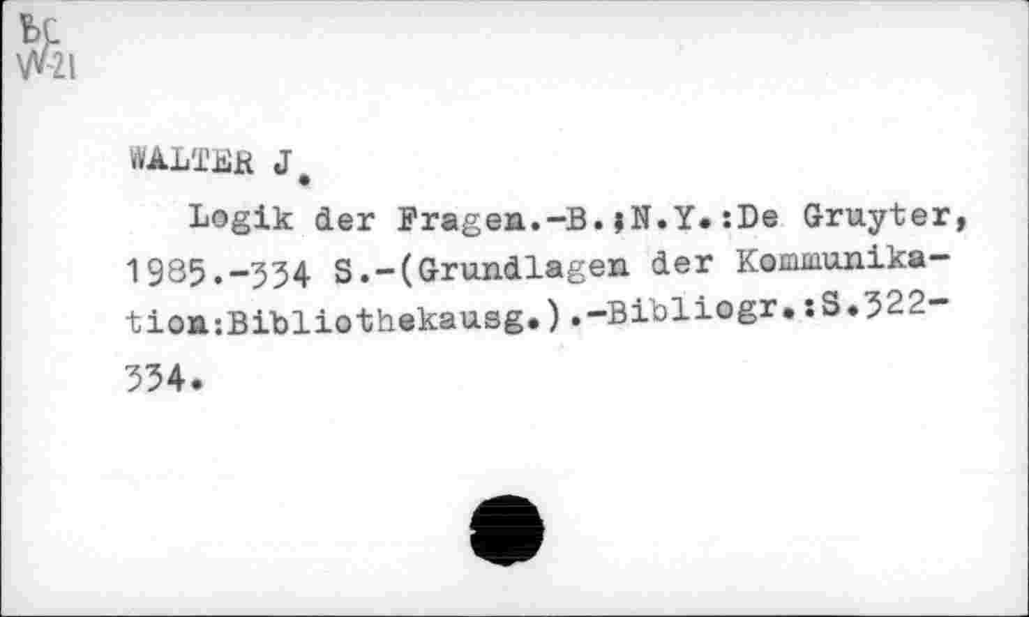 ﻿WALTER J.
Logik der Fragen.-B.jN.Y.:De Gruyter 1985.-534 S.-(Grundlagen der Kommunika-tion;Bibliothekausg.).-Bibliogr.:S.322-334.